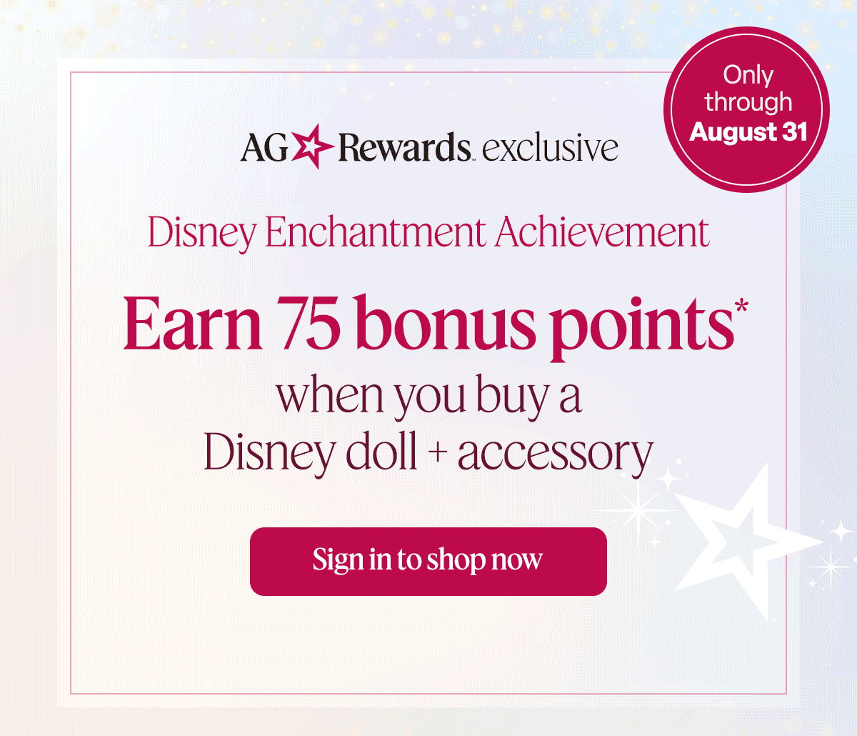 AG Rewards exclusive. Disney Enchantment Achievement. Earn 75 bonus points* when you buy a Disney doll + accessory. Only through August 31. Sign in to shop now