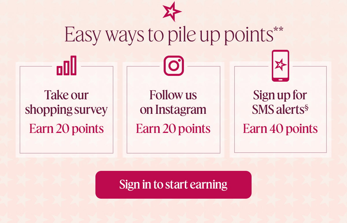 Easy ways to pile up points** Take our shopping survey. Earn 20 points. Follow us on Instagram. Earn 20 points. Sign up for SMS alerts. Earn 40 points. Sign in to start earning