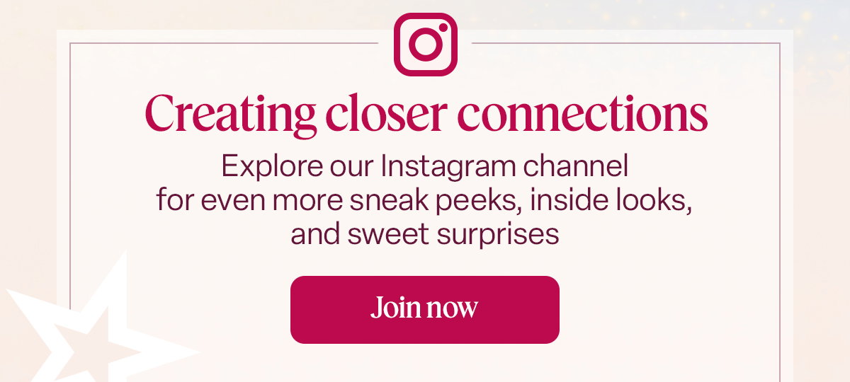 Creating closer connections. Explore our Instagram channel for even more sneak peeks, inside looks, and sweet surprises. Join now