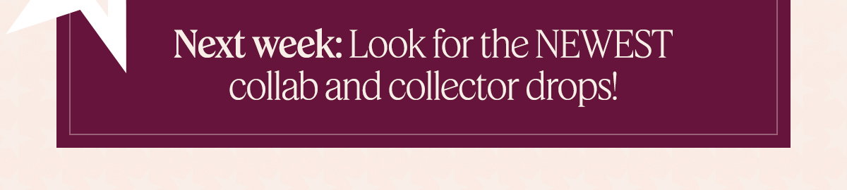 Next week: Look for the NEWEST collab and collector drops!
