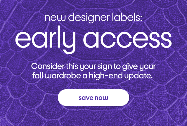 new designer labels: early access Consider this your sign to give your fall wardrobe a high-end update. save now