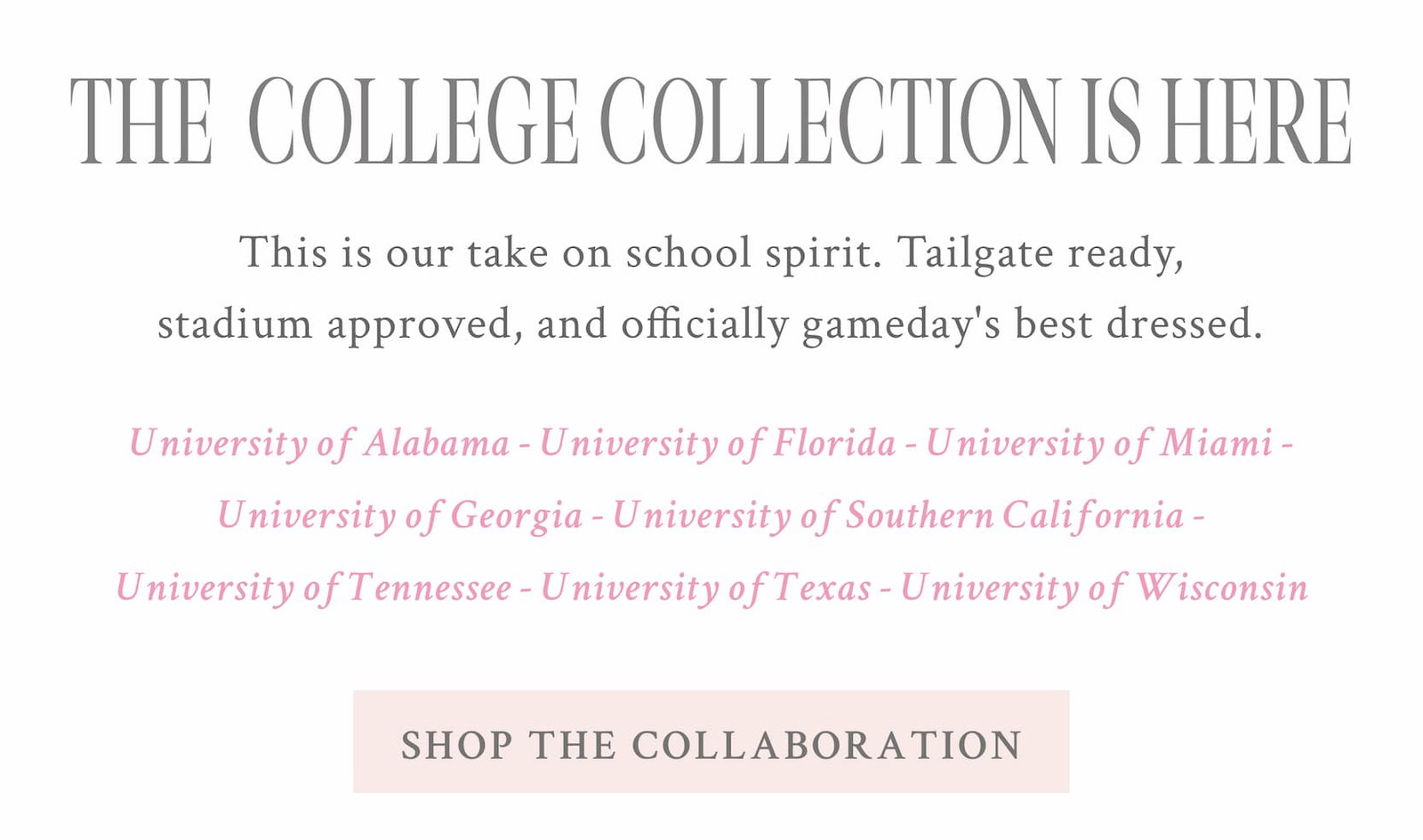 THE COLLEGE COLLECTION IS HERE This is our take on school spirit. Tailgate ready, stadium approved, and officially gameday's best dressed. The College Collection is here.  UNIVERSITY OF ALABAMA - UNIVERSITY OF FLORIDA - UNIVERSITY OF MIAMI - UNIVERSITY OF GEORGIA - UNIVERSITY OF SOUTHERN CALIFORNIA - UNIVERSITY OF TENNESSEE - UNIVERSITY OF TEXAS - UNIVERSITY OF WISCONSIN <SHOP THE COLLABORATION>