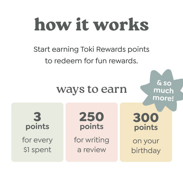 how it works - Start earning Toki Rewards points to redeem for fun rewards. - ways to earn - 3 points for every $1 spent. 250 points for writing a review. 300 points on your birthday. *& so much more!