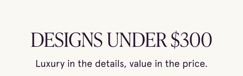 Designs under $300. Luxury in the details, value in the price.