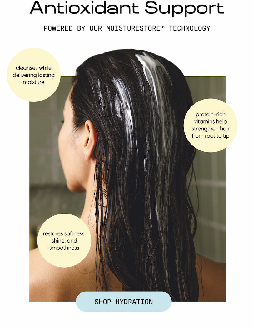 Antioxidant Support, powered by our MoistuRestore Technology. Cleanses while delivering lasting moisture, protein-rich vitamins help strengthen hair from root to tip, and restores softness, shine, and smoothness. A woman with long wet hair rinses in the shower. Shop Hydration.