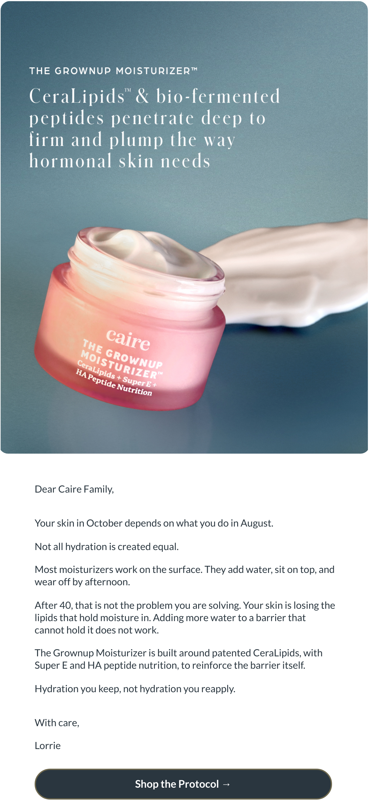  Dear Caire Family,Your skin in October depends on what you do in August.Not all hydration is created equal.Most moisturizers work on the surface. They add water, sit on top, and wear off by afternoon.After 40, that is not the problem you are solving. Your skin is losing the lipids that hold moisture in. Adding more water to a barrier that cannot hold it does not work.The Grownup Moisturizer is built around patented CeraLipids, with Super E and HA peptide nutrition, to reinforce the barrier itself.Hydration you keep, not hydration you reapply.With care,Lorrie Shop the Protocol →