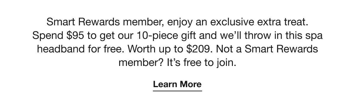 Smart Rewards member, enjoy an exclusive extra treat. Spend $95 to get our 10-piece gift and we’ll throw in this spa headband for free. Worth up to $209. Not a Smart Rewards member? it’s free to join. | Learn More