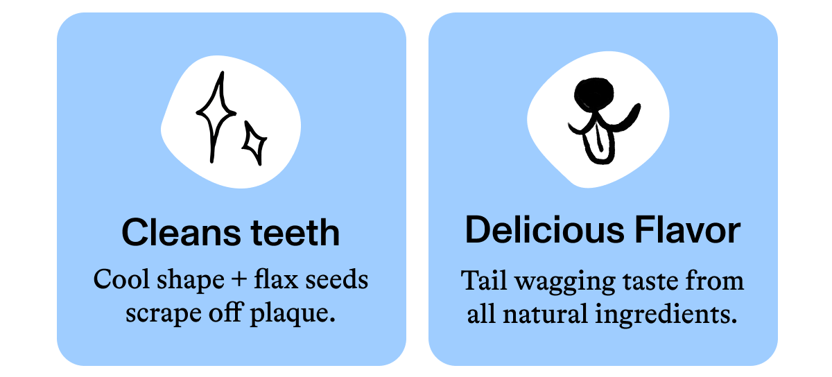 Cleans teeth Cool shape + flax seeds scrape off plaque.  Delicious Flavor Tail wagging taste from all natural ingredients.
