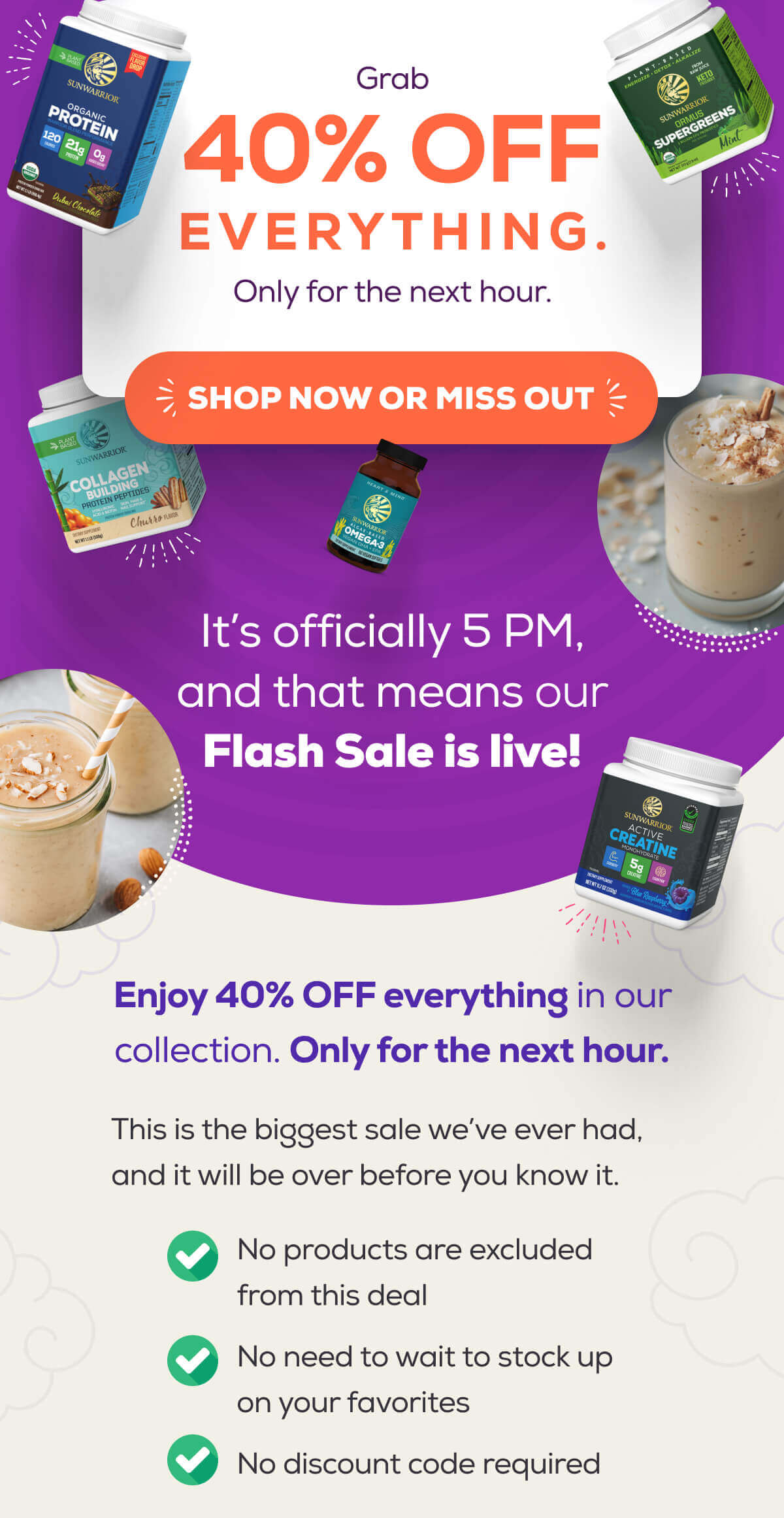 Grab 40% OFF everything. Only for the next hour.  SHOP NOW OR MISS OUT   It’s officially 5 PM, and that means our Flash Sale is live!  Enjoy 40% OFF everything in our collection. Only for the next hour.  This is the biggest sale we’ve ever had, and it will be over before you know it.  No products are excluded from this deal No need to wait to stock up on your favorites No discount code required
