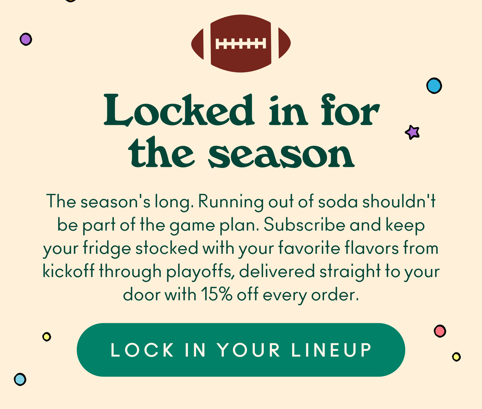 The season's long. Running out of soda shouldn't be part of the game plan. Subscribe and keep your fridge stocked with your favorite flavors from kickoff through playoffs, delivered straight to your door with 15% off every order. 
