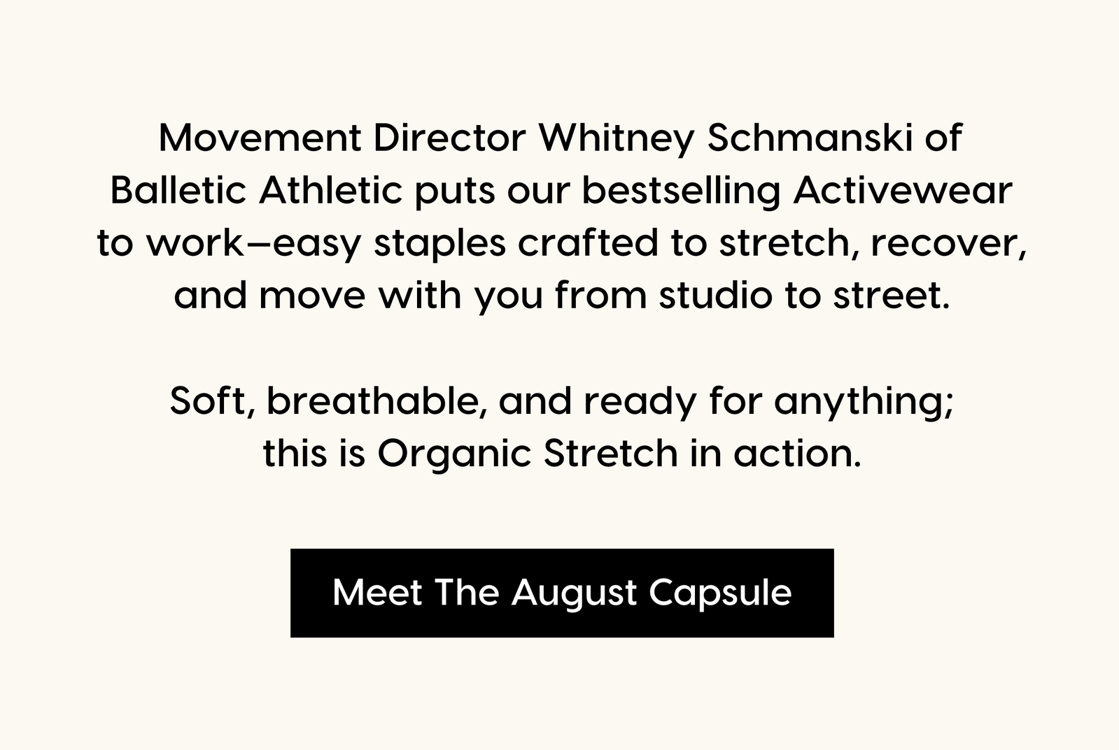 Movement Director Whitney Schmanski of Balletic Athletic puts our bestselling Activewear to work—easy staples crafted to stretch, recover, and move with you from studio to street. Soft, breathable, and ready for anything; this is Organic Stretch in action. Meet The August Capsule.