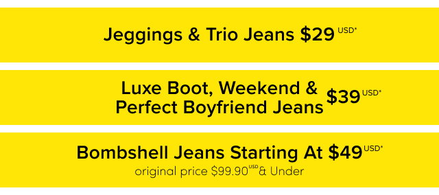 Jeggings & Trio Jeans $29USD* | Luxe Boot, Weekend & Perfect Boyfriend Jeans $39USD* | Bombshell Jeans Starting AT $49USD* | original price $99.90USD & Under
