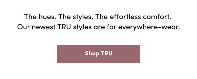 The hues. | The styles. | The effortless comfort. | Our newest TRU styles are for everywhere-wear. | Shop Tru >