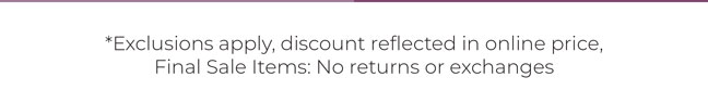 Exclusions apply. Final Sale Items: No returns or exchanges.