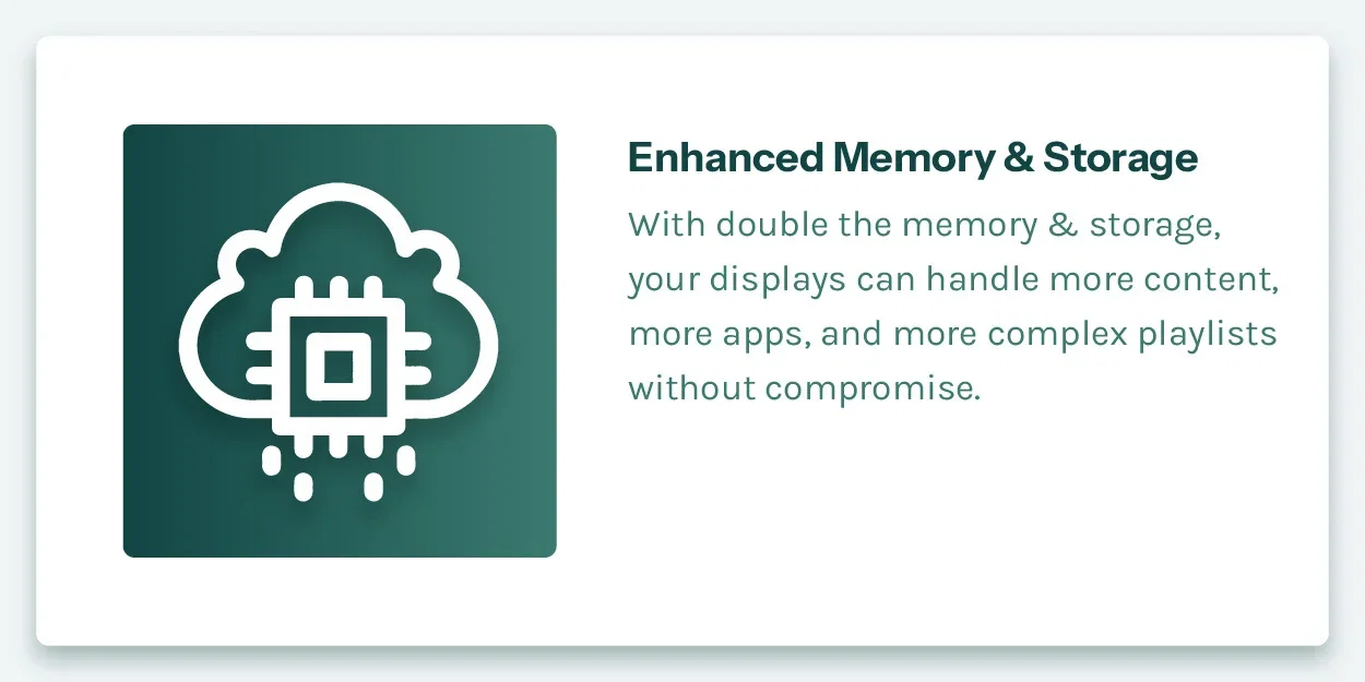 Enhanced Memory & Storage. With double the memory & storage, your displays can handle more content, more apps, and more complex playlists without compromise.