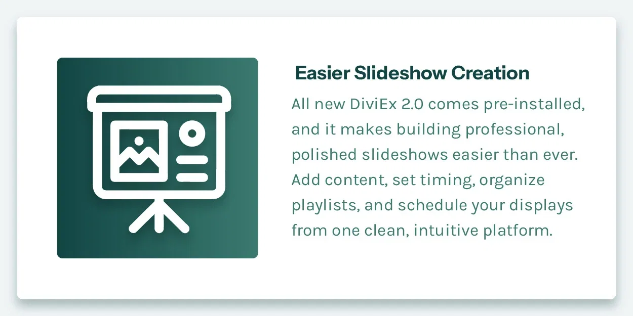 Easier Slideshow Creation. All new DiviEx 2.0 comes pre-installed, and it makes building professional, polished slideshows easier than ever. Add content, set timing, organize playlists, and schedule your displays from one clean, intuitive platform.