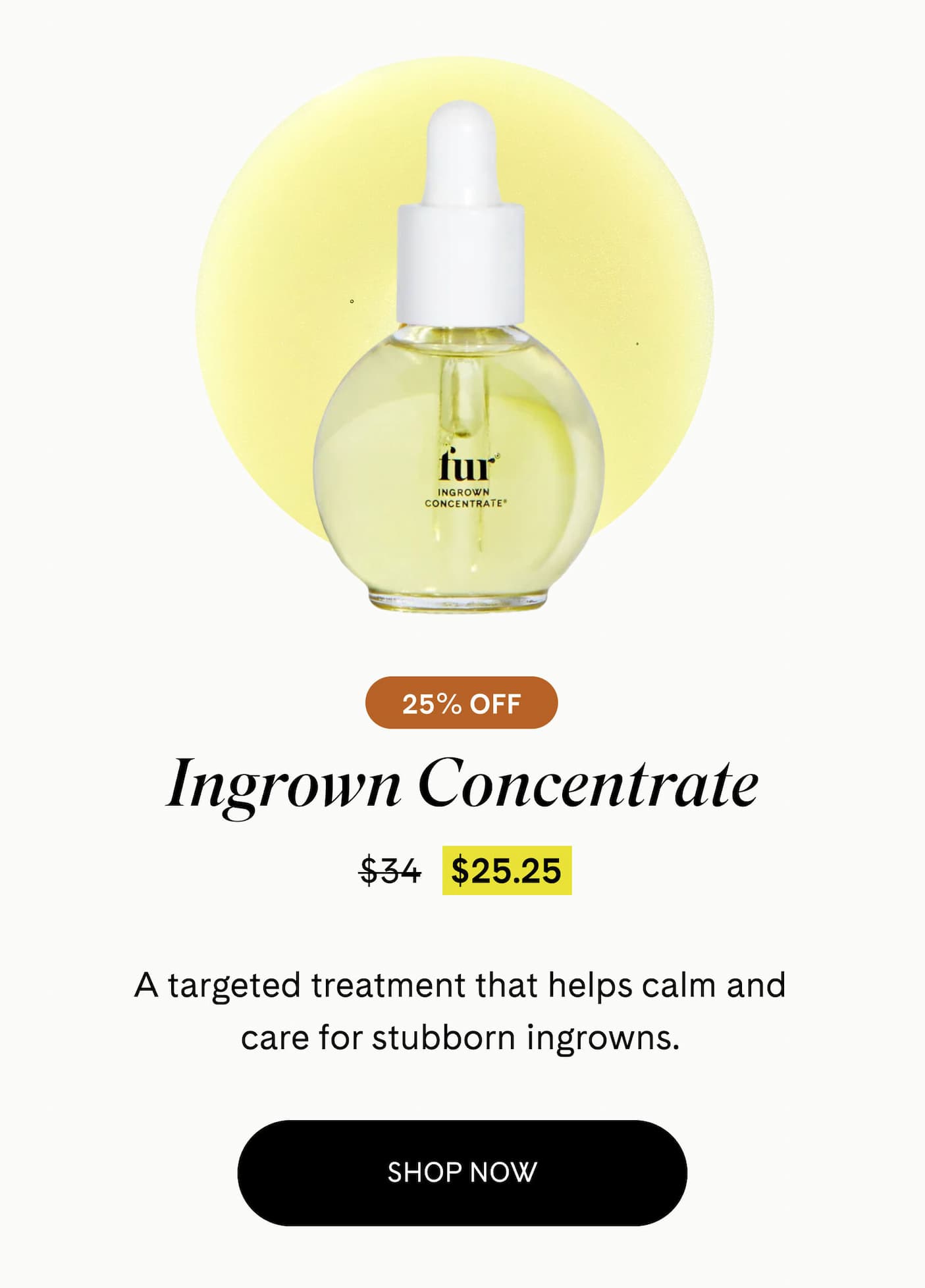 Ingrown Concentrate 25% Off $25.25 $34 A targeted treatment that helps calm and care for stubborn ingrowns. SHOP NOW