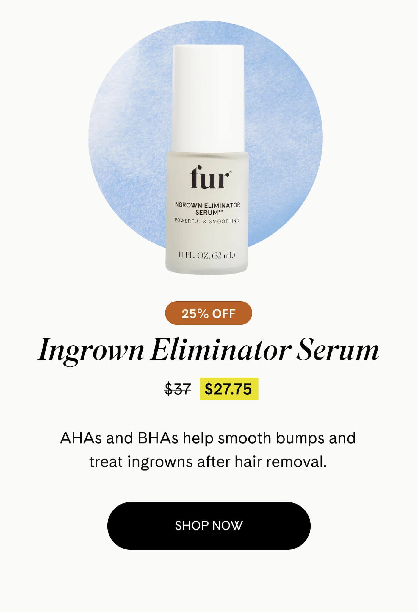Ingrown Eliminator Serum 25% Off $27.75 $37 AHAs and BHAs help smooth bumps and treat ingrowns after hair removal. SHOP NOW