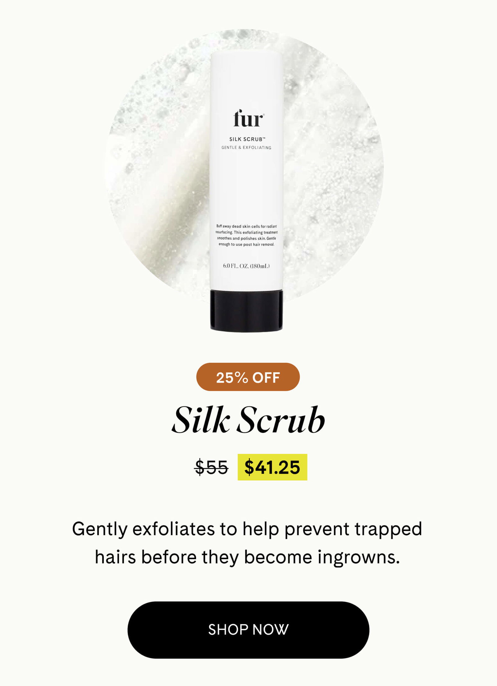 Silk Scrub 25% Off $41.25 $55 Gently exfoliates to help prevent trapped hairs before they become ingrowns. SHOP NOW