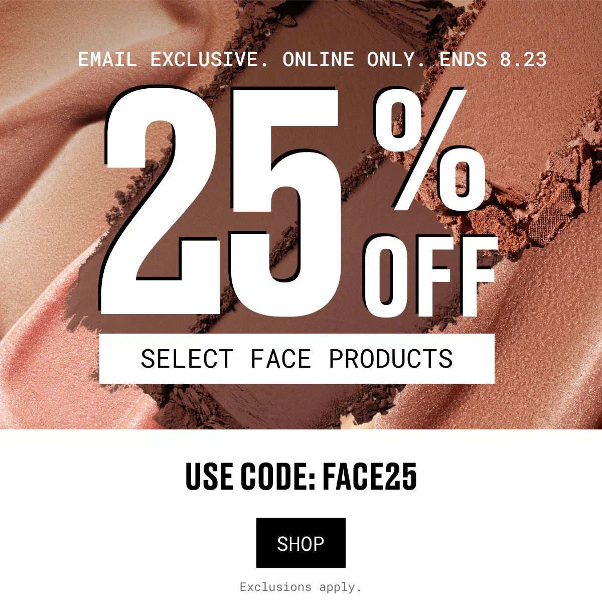 EMAIL EXCLUSIVE. ONLINE ONLY. ENDS 8.23 | 25% OFF | SELECT FACE PRODUCTS | USE CODE: FACE25 | SHOP | Exclusions apply.