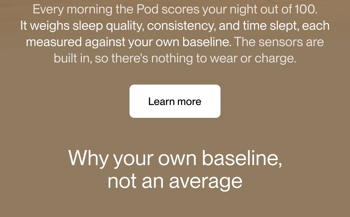 Every morning the Pod scores your night out of 100. It weighs sleep quality, consistency, and time slept, each measured against your own baseline. The sensors are built in, so there's nothing to wear or charge.