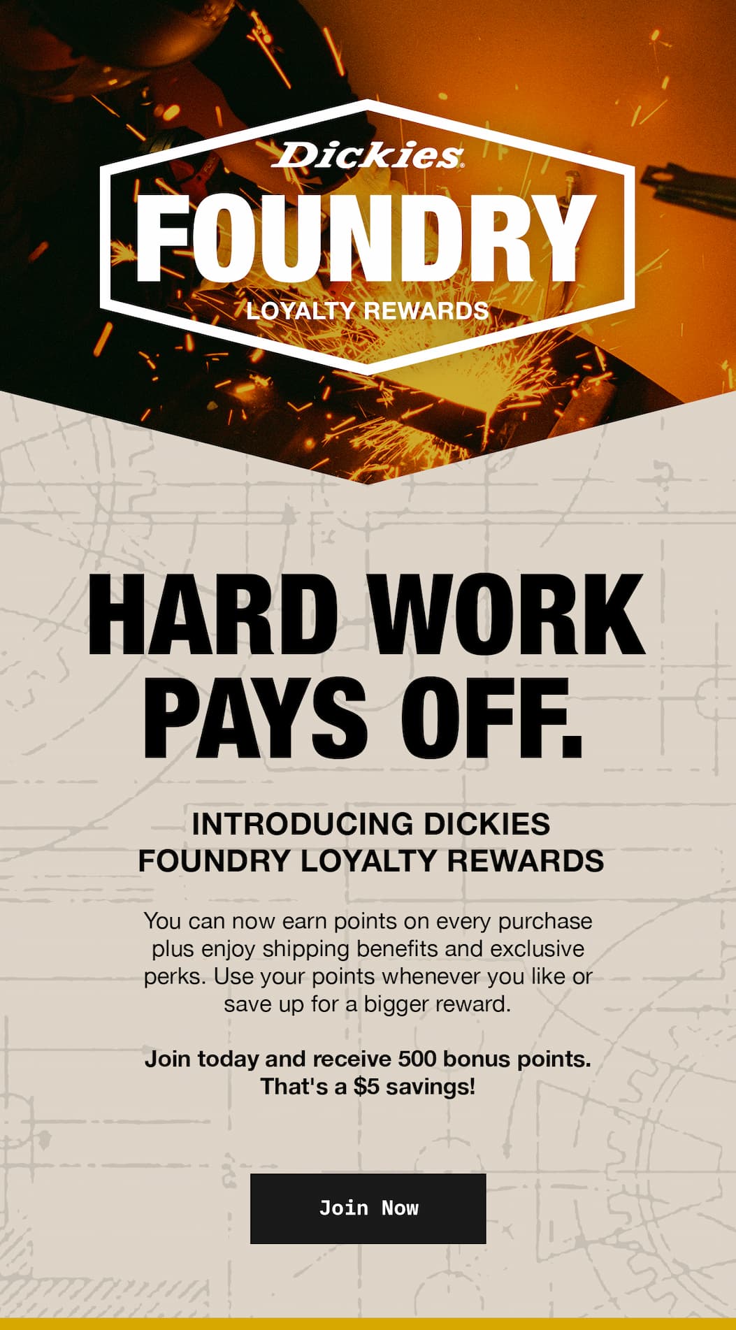 Hard Work Pays Off. Introducing Dickies Foundry Loyalty Rewards. Join today and receive for 500 bonus points. 