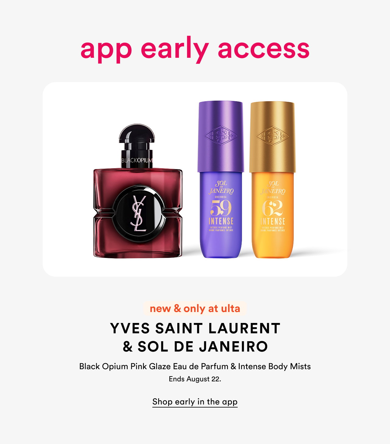 App early access | New & only at Ulta | Yves Saint Laurent & Sol de Janeiro | Black Opium Pink Glaze Eau de Parfum & Intense Body Mists  | Ends August 22 | Shop early in the app