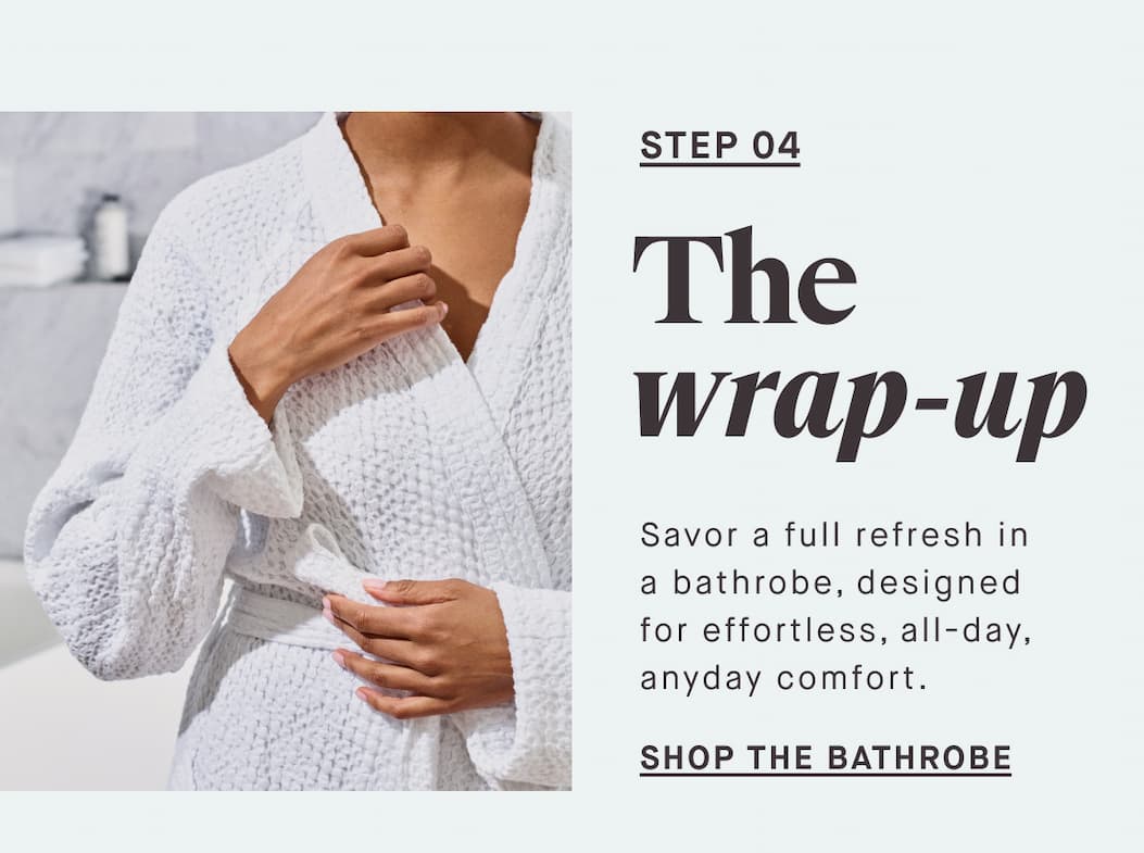 STEP 04 The wrap-up Savor a full refresh in a bathrobe, designed for effortless, all-day, anyday comfort. SHOP THE BATHROBE