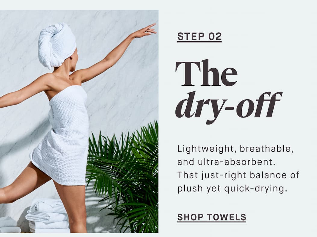 STEP 02 The dry-off Lightweight, breathable, and ultra-absorbent. That just-right balance of plush yet quick-drying. -- SHOP TOWELS