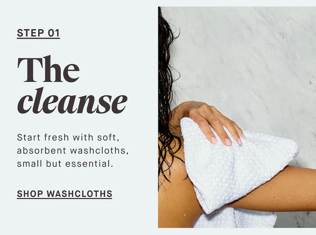 STEP 01 The cleanse Start fresh with soft, absorbent washcloths, small but essential. -- SHOP WASHCLOTHS