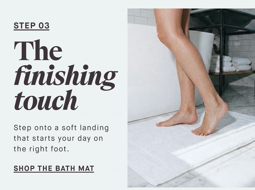 STEP 03 The finishing touch Step onto a soft landing that starts your day on the right foot. --SHOP THE BATH MAT