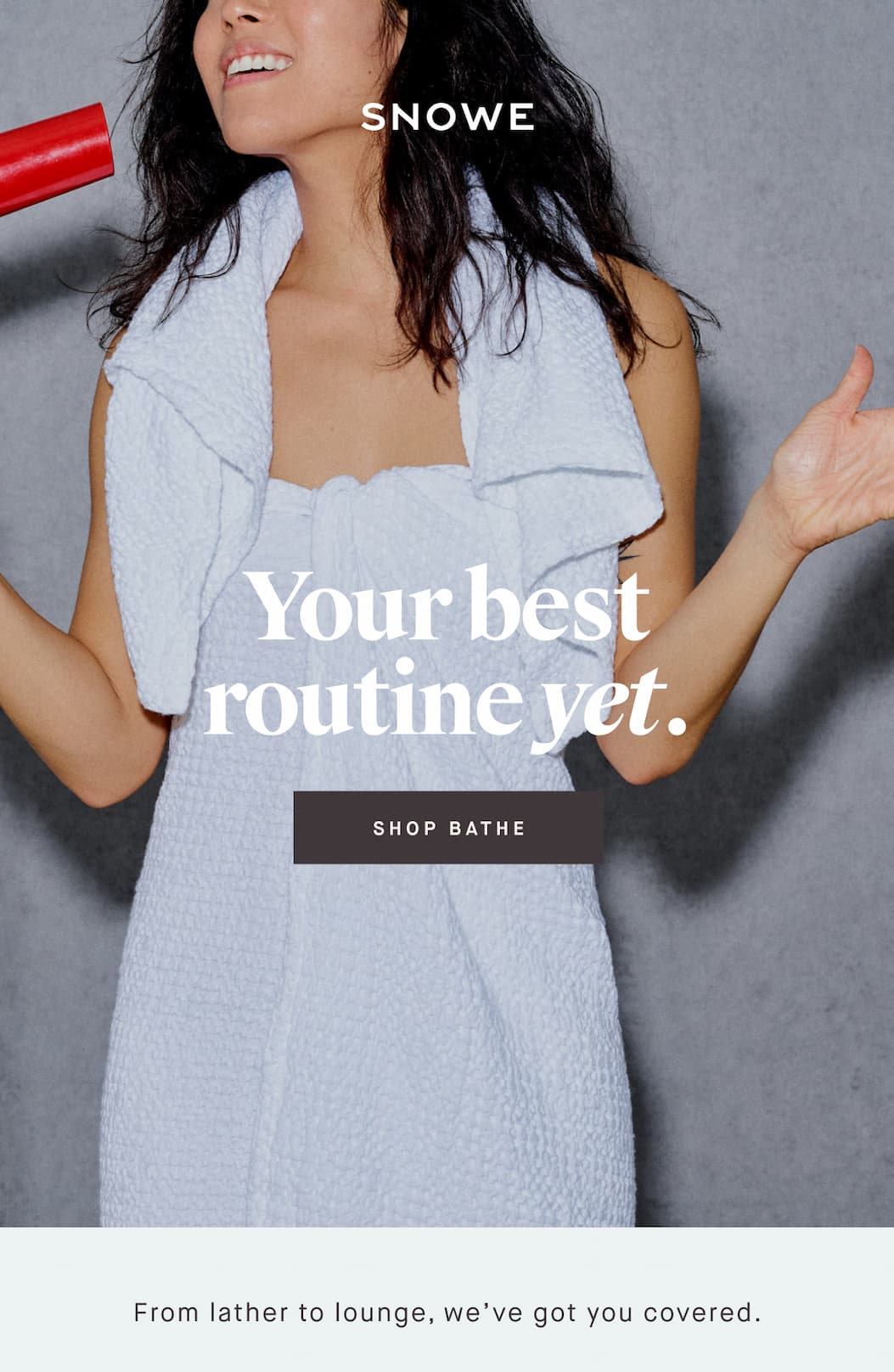 Your best routine yet. -- SHOP BATHE. From lather to lounge, we’ve got you covered.