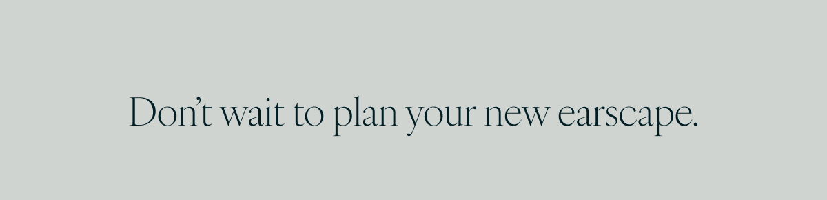 Don’t wait to plan your new earscape.