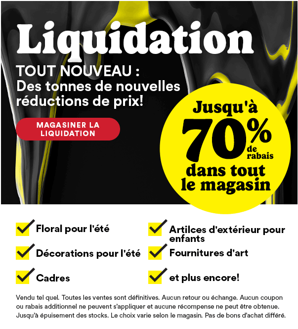 Liquidation. TOUT NOUVEAU : Des tonnes de nouvelles réductions de prix! MAGASINER LA LIQUIDATION. Jusqu'à 70% de rabais dans tout le magasin. Floral pour l'été. Artilces d'extérieur pour enfants. Décorations pour l'été. Fournitures d'art. Cadres. et plus encore! Vendu tel quel. Toutes les ventes sont définitives. Aucun retour ou échange. Aucun coupon ou rabais additionnel ne peuvent s'appliquer et aucune récompense ne peut être obtenue. Jusqu'à épuisement des stocks. Le choix varie selon le magasin. Pas de bons d'achat différé.