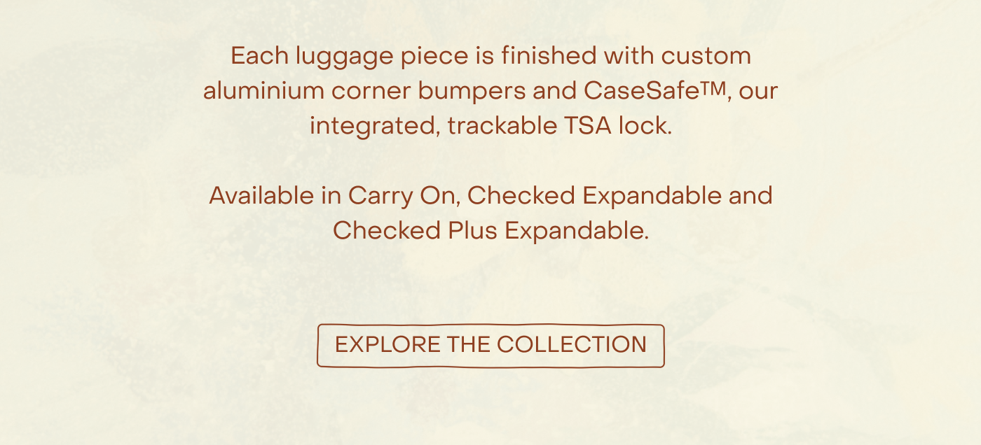 Each luggage piece is finished with custom silver aluminium corner bumpers and CaseSafe™, our integrated, trackable TSA lock.  Available in Carry On, Checked Expandable and Checked Plus Expandable.