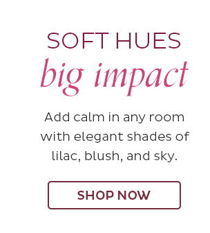 Soft Hues Big Impact - Add calm in any room with elegant shades of lilac, blush, and sky. - Shop Now
