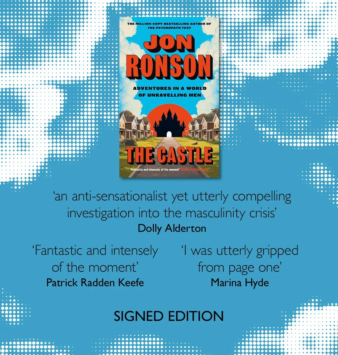 The Castle by Jon Ronson | 'an anti-sensationalist yet utterly compelling investigation into the masculinity crisis' - Dolly Alderton | 'Fantastic and intensely of the moment' - Patrick Radden Keefe | 'I was utterly gripped from page one' - Marina Hyde | SIGNED EDITION