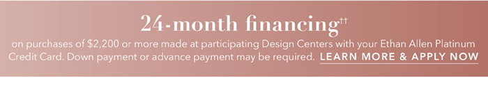 24-month financing†† with the Ethan Allen Platinum Credit Card. Select to learn more and apply.