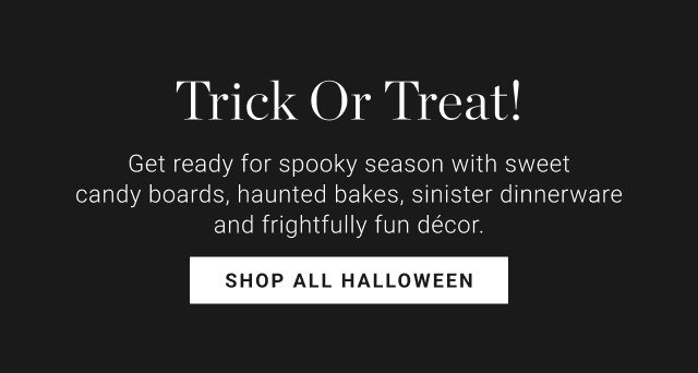 Trick Or Treat! Get ready for spooky season with sweet candy boards, haunted bakes, sinister dinnerware & frightfully fun décor. SHOP ALL HALLOWEEN