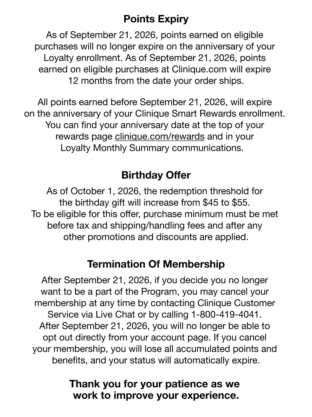 Points Expiry | As of September 21, 2026, points earned on eligible purchases will no longer expire on the anniversary of your Loyalty enrollment. As of September 21, 2026, points earned on eligible purchases at Clinique.com will expire 12 months from the date your order ships. All points earned before September 21, 2026, will expire on the anniversary of your Clinique Smart Rewards enrollment. You can find your anniversary date at the top of your rewards page www.clinique.com/rewards and in your Loyalty Monthly Summary communications. | Birthday Offer | As of October 1, 2026, the redemption threshold for the birthday gift will increase from $45 to $55. To be eligible for this offer, purchase minimum must be met before tax and shipping/handling fees and after any other promotions and discounts are applied. | Termination Of Membership | After September 21, 2026, if you decide you no longer want to be a part of the Program, you may cancel your membership at any time by contacting Clinique Customer Service via Live Chat or by calling 1-800-419-4041. After September 21, 2026, you will no longer be able to opt out directly from your account page. If you cancel your membership, you will lose all accumulated points and benefits, and your status will automatically expire. | Thank you for your patience as we 
work to improve your experience.