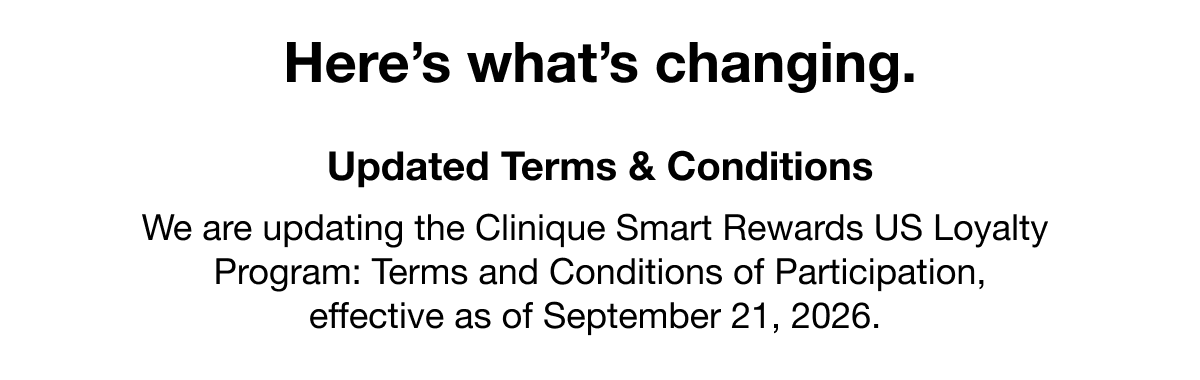 Here’s what’s changing. | Updated Terms & Conditions | We are updating the Clinique Smart Rewards US Loyalty Program: Terms and Conditions of Participation, effective as of September 21, 2026.