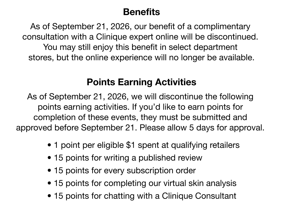 Benefits | As of September 21, 2026, our benefit of a complimentary consultation with a Clinique expert online will be discontinued. You may still enjoy this benefit in select department stores, but the online experience will no longer be available. | Points Earning Activities | As of September 21, 2026, we will discontinue the following points earning activities. If you’d like to earn points for completion of these events, they must be submitted and approved before September 21. Please allow 5 days for approval. | 1 point per eligible $1 spent at qualifying retailers | 15 points for writing a published review | 15 points for every subscription order | 15 points for completing our virtual skin analysis | 15 points for chatting with a Clinique Consultant