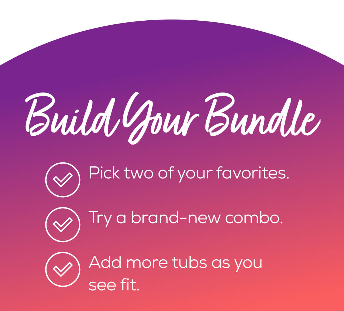 Build Your Bundle  Pick two of your favorites. Try a brand-new combo.  Add more tubs as you see fit.