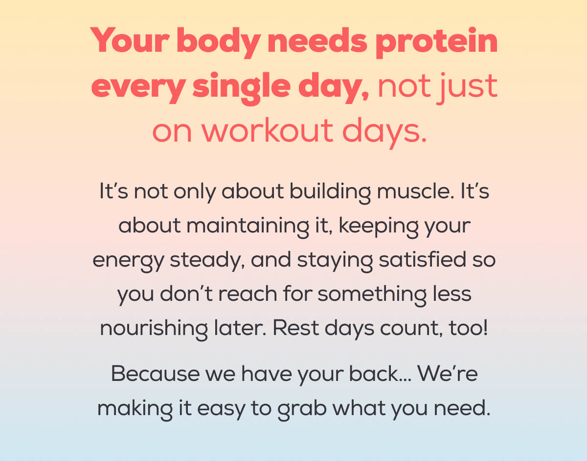 Your body needs protein every single day, not just on workout days.   It’s not only about building muscle. It’s about maintaining it, keeping your energy steady, and staying satisfied so you don’t reach for something less nourishing later. Rest days count, too!  Because we have your back… We’re making it easy to grab what you need.
