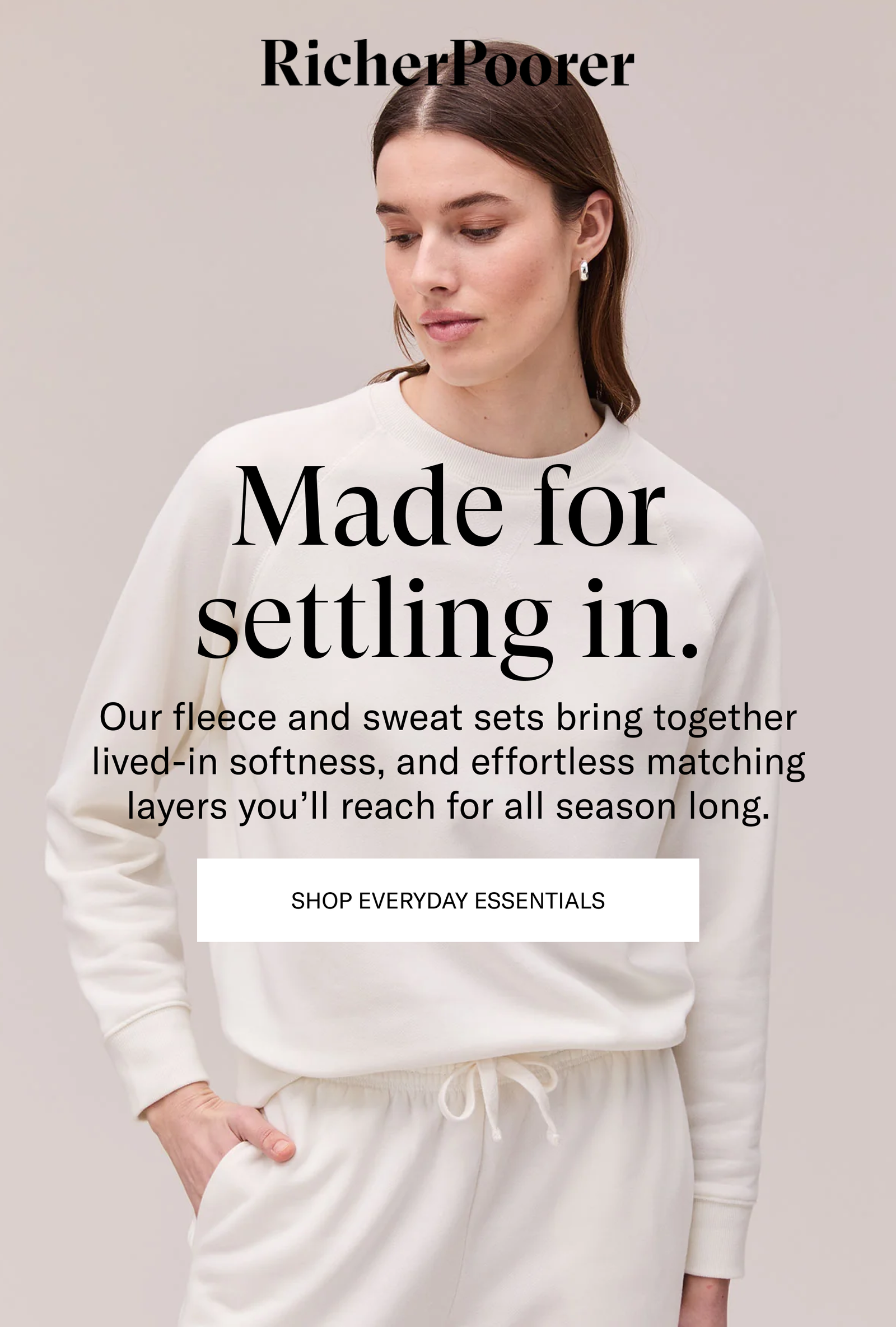 Made for settling in. Our fleece and sweat sets bring together lived-in softness, and effortless matching layers you'll reach for all season long. [SHOP EVERYDAY ESSENTIALS]