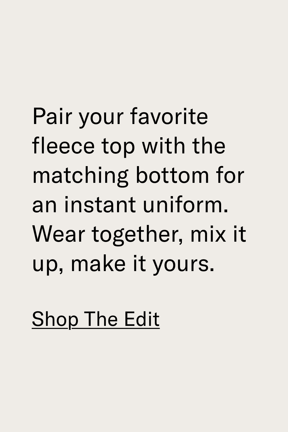 Pair your favorite fleece top with the matching bottom for an instant uniform. Wear together, mix it up, make it yours. [SHOP THE EDIT]