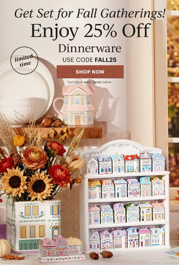 Get Set for Fall Gatherings!  Enjoy 25% Off  Dinnerware  Flatware  Drinkware  Serveware  USE CODE FALL25  [SHOP NOW] Exclusions apply. Details below.  limited time