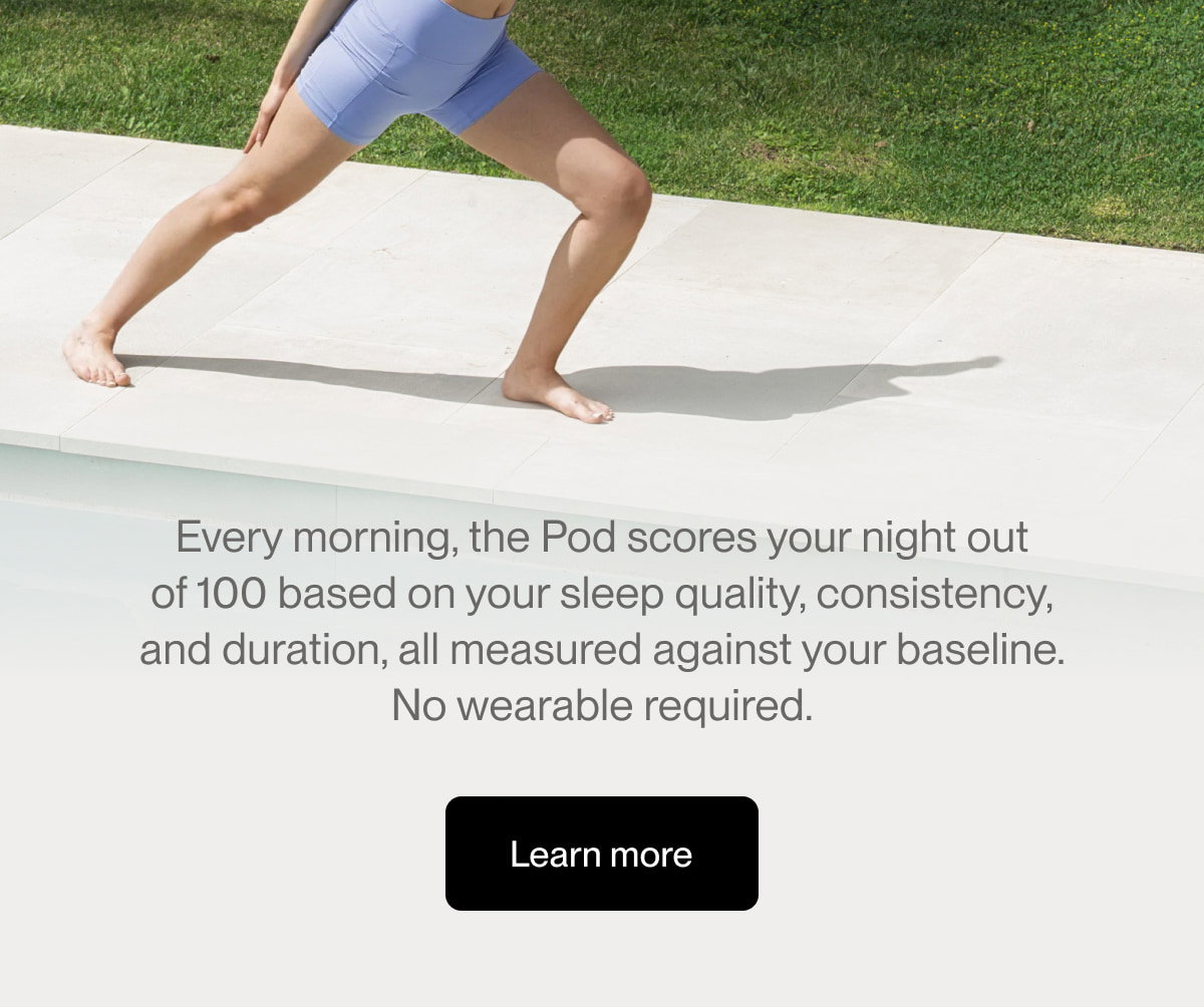 Every morning, the Pod scores your night out of 100 based on your sleep quality, consistency, and duration, all measured against your baseline. No wearable required.