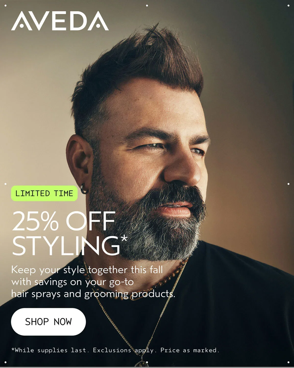 AVEDA | LIMITED TIME | 25% OFF STYLING* | Keep your style together this fall with savings on your go-to hair sprays and grooming products. | SHOP NOW | *While supplies last. Exclusions apply. Price as marked.