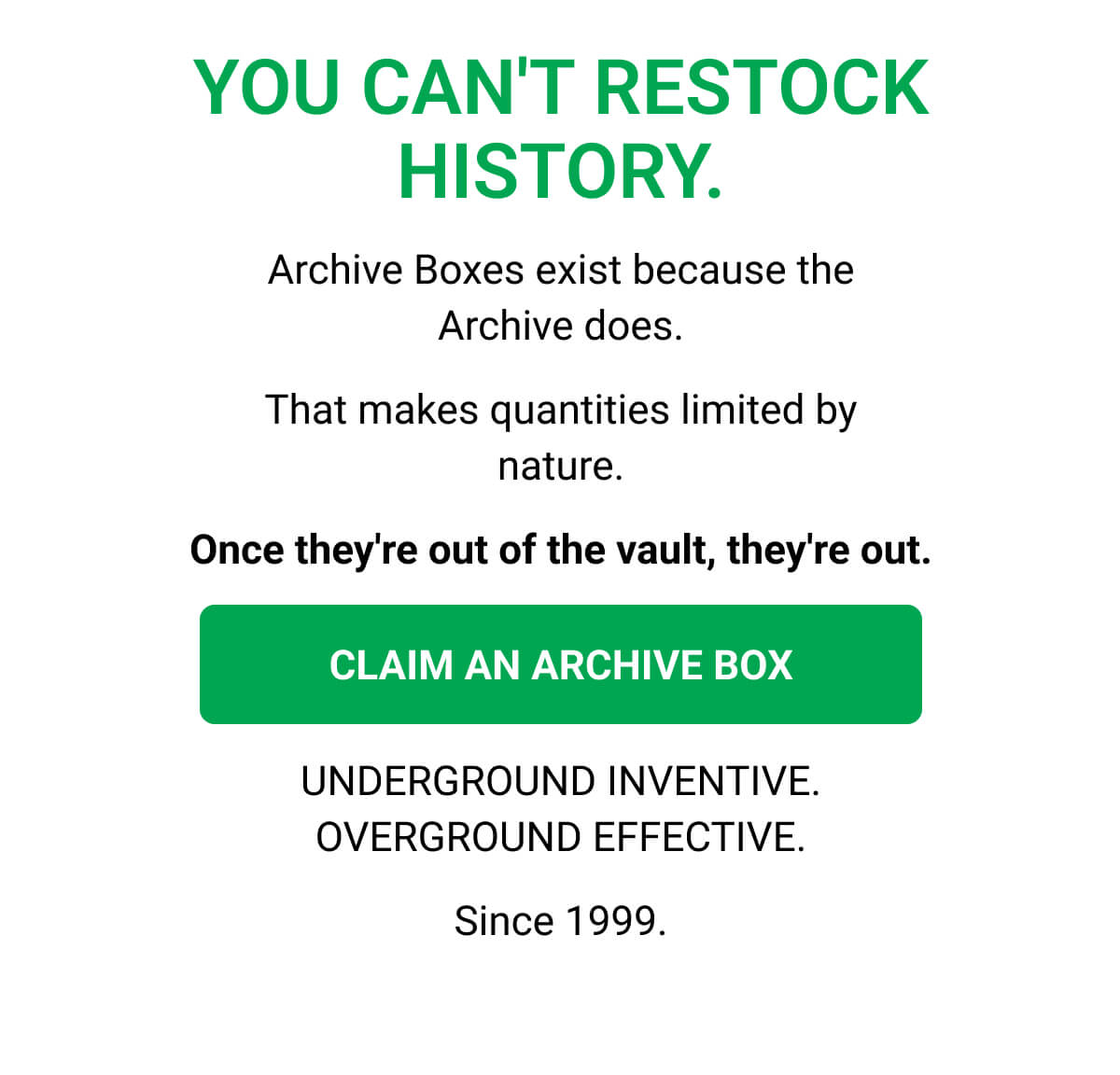 YOU CAN'T RESTOCK HISTORY. Archive Boxes exist because the Archive does. That makes quantities limited by nature. Once they're out of the vault, they're out. CLAIM AN ARCHIVE BOX | UNDERGROUND INVENTIVE. OVERGROUND EFFECTIVE. Since 1999.